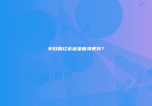 孕妇喝红茶还是普洱更好？