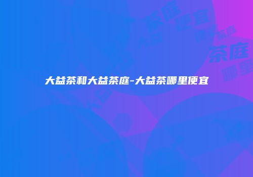大益茶和大益茶庭-大益茶哪里便宜