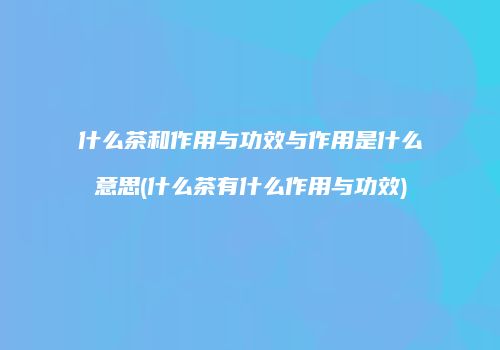 什么茶和作用与功效与作用是什么意思(什么茶有什么作用与功效)