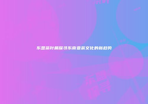 东盟茶叶展探寻东南亚茶文化的新趋势