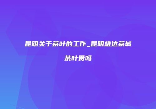 昆明关于茶叶的工作_昆明雄达茶城茶叶贵吗
