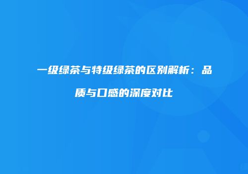 一级绿茶与特级绿茶的区别解析：品质与口感的深度对比