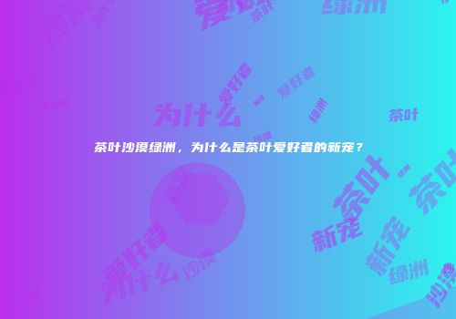 茶叶沙漠绿洲，为什么是茶叶爱好者的新宠？