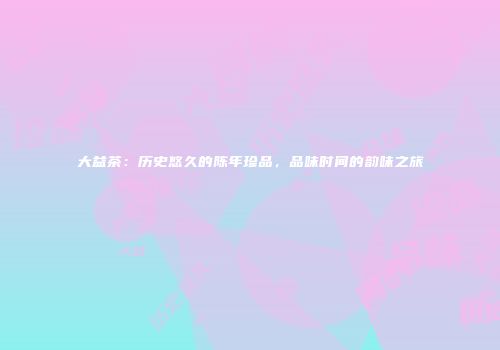 大益茶：历史悠久的陈年珍品，品味时间的韵味之旅