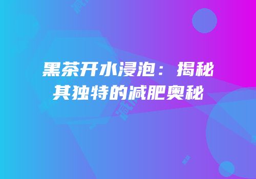 黑茶开水浸泡：揭秘其独特的减肥奥秘