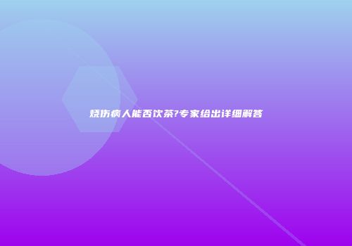烧伤病人能否饮茶?专家给出详细解答