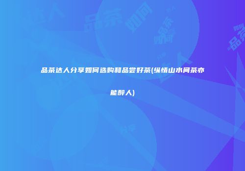 品茶达人分享如何选购和品尝好茶(纵情山水间茶亦能醉人)