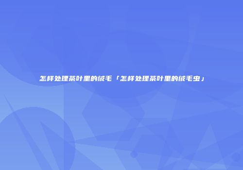 怎样处理茶叶里的绒毛「怎样处理茶叶里的绒毛虫」