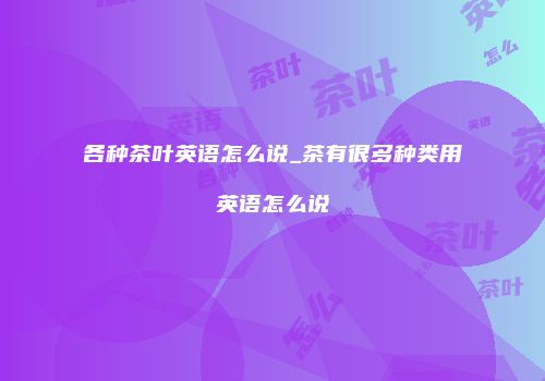 各种茶叶英语怎么说_茶有很多种类用英语怎么说