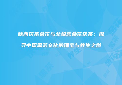 陕西茯茶金花与北极宫金花茯茶：探寻中国黑茶文化的瑰宝与养生之道