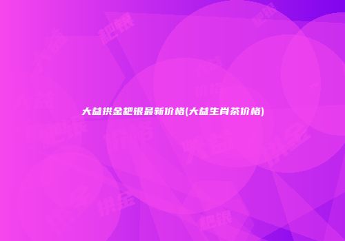 大益拱金耙银最新价格(大益生肖茶价格)