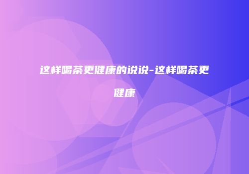 这样喝茶更健康的说说-这样喝茶更健康