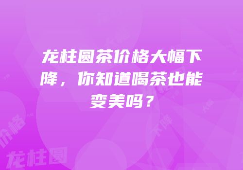 龙柱圆茶价格大幅下降，你知道喝茶也能变美吗？
