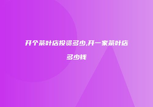 开个茶叶店投资多少,开一家茶叶店多少钱