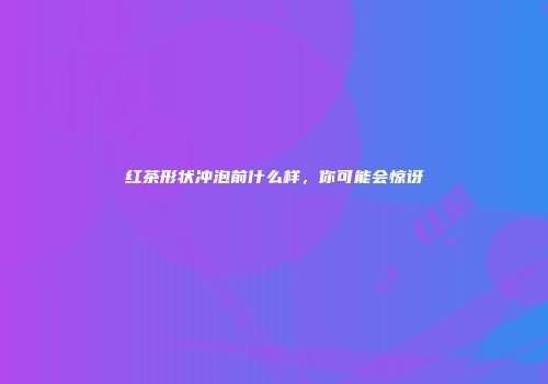 红茶形状冲泡前什么样，你可能会惊讶