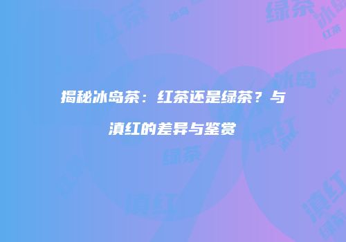揭秘冰岛茶：红茶还是绿茶？与滇红的差异与鉴赏