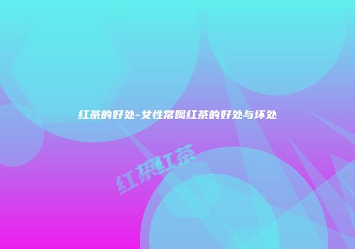 红茶的好处-女性常喝红茶的好处与坏处