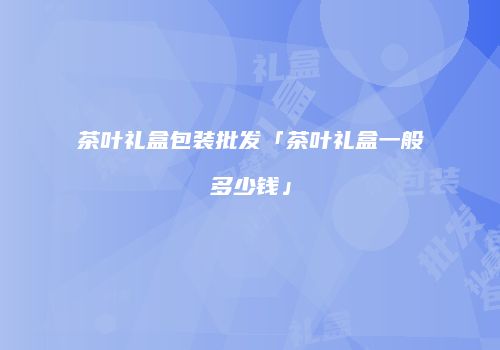 茶叶礼盒包装批发「茶叶礼盒一般多少钱」