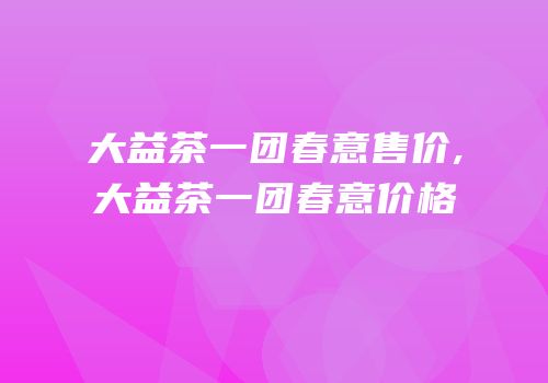 大益茶一团春意售价,大益茶一团春意价格