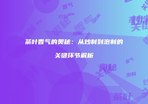 茶叶香气的奥秘：从炒制到泡制的关键环节解析
