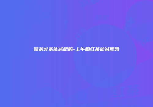 喝茶叶茶能减肥吗-上午喝红茶能减肥吗