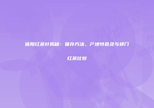 信阳红茶叶揭秘：保存方法、产地特色及与祁门红茶比较