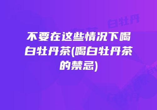 不要在这些情况下喝白牡丹茶(喝白牡丹茶的禁忌)
