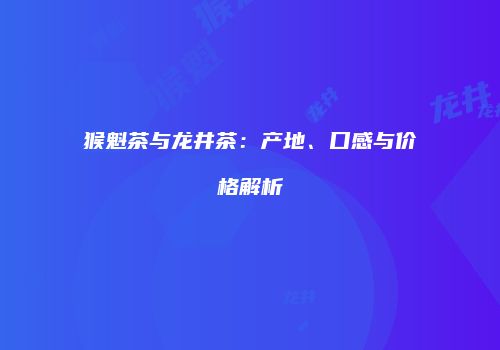 猴魁茶与龙井茶：产地、口感与价格解析