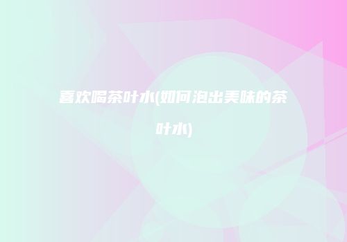 喜欢喝茶叶水(如何泡出美味的茶叶水)