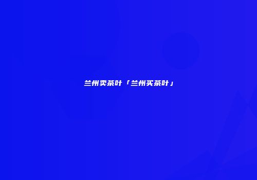 兰州卖茶叶「兰州买茶叶」