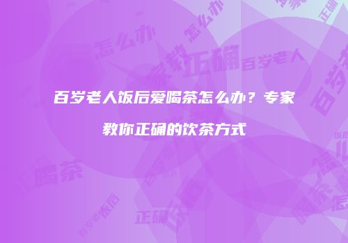 百岁老人饭后爱喝茶怎么办？专家教你正确的饮茶方式