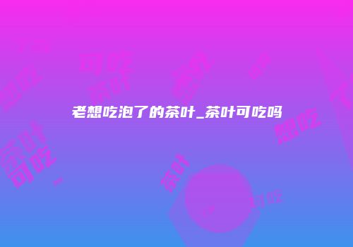 老想吃泡了的茶叶_茶叶可吃吗