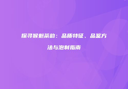 探寻猴魁茶韵：品质特征、品鉴方法与泡制指南