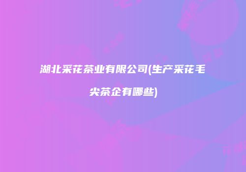 湖北采花茶业有限公司(生产采花毛尖茶企有哪些)