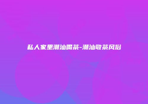 私人家里潮汕喝茶-潮汕敬茶风俗