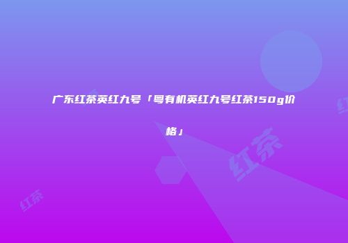 广东红茶英红九号「粤有机英红九号红茶150g价格」