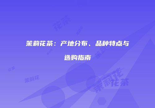 茉莉花茶：产地分布、品种特点与选购指南