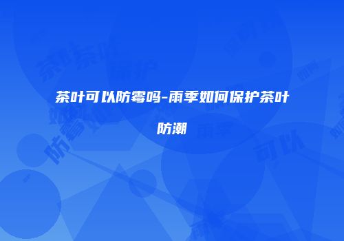 茶叶可以防霉吗-雨季如何保护茶叶防潮