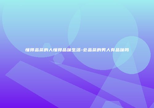 懂得品茶的人懂得品味生活-会品茶的男人有品味吗