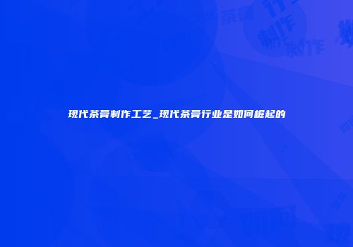 现代茶膏制作工艺_现代茶膏行业是如何崛起的