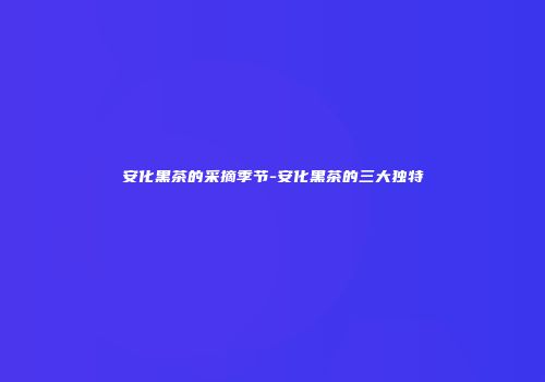 安化黑茶的采摘季节-安化黑茶的三大独特