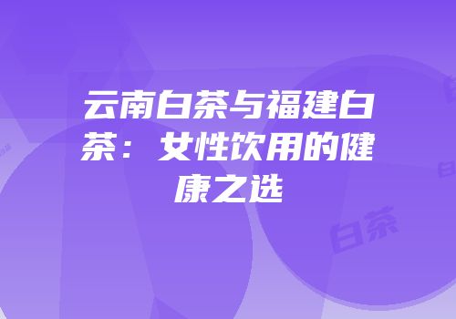 云南白茶与福建白茶：女性饮用的健康之选