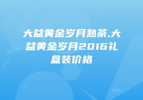 大益黄金岁月熟茶,大益黄金岁月2016礼盒装价格