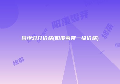 国缘对开价格(阳羡雪芽一级价格)