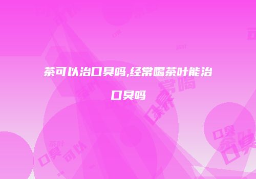 茶可以治口臭吗,经常喝茶叶能治口臭吗