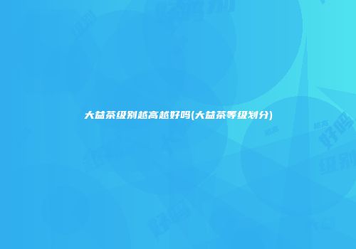 大益茶级别越高越好吗(大益茶等级划分)