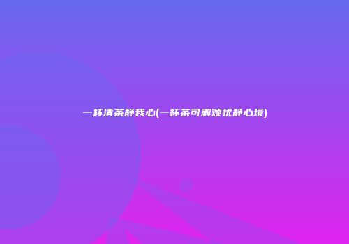 一杯清茶静我心(一杯茶可解烦忧静心境)