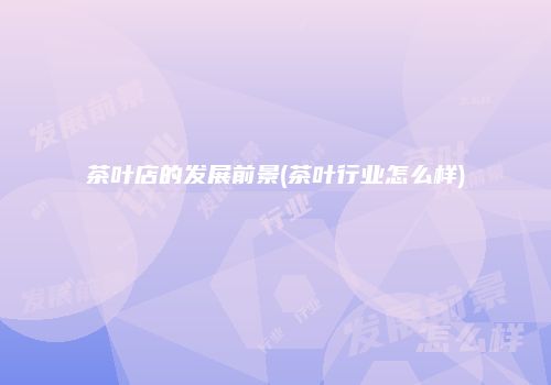 茶叶店的发展前景(茶叶行业怎么样)