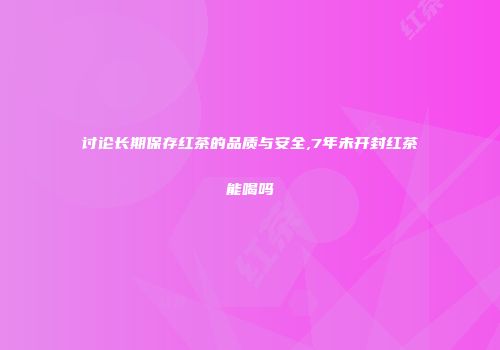 讨论长期保存红茶的品质与安全,7年未开封红茶能喝吗