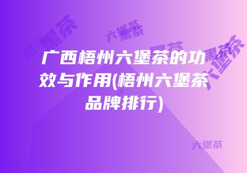 广西梧州六堡茶的功效与作用(梧州六堡茶品牌排行)